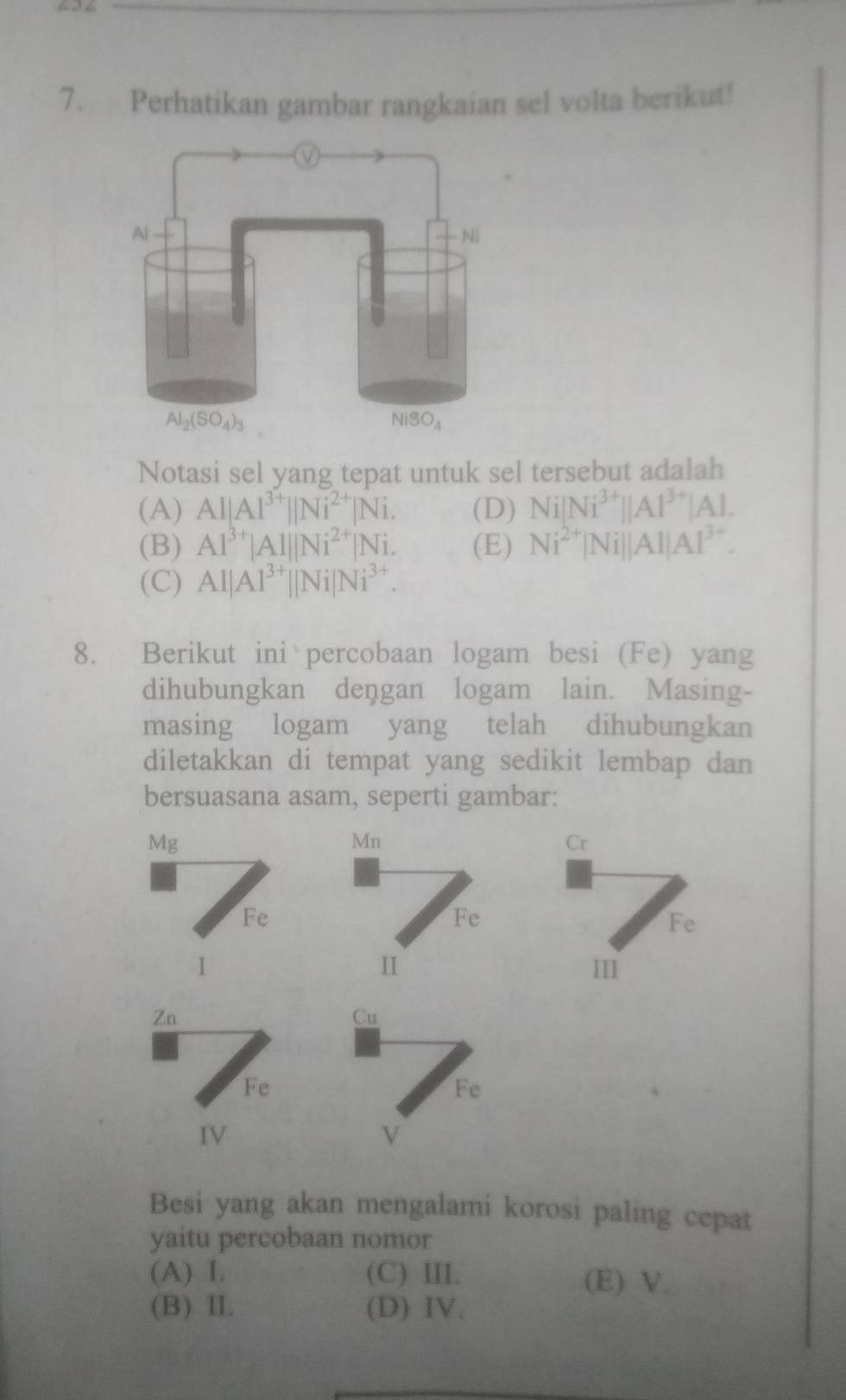 Perhatikan gambar rangkaian sel volta berikut!
Notasi sel yang tepat untuk sel tersebut adalah
(A) Al|Al^(3+)||Ni^(2+)|Ni. (D) Ni|Ni^(3+)||Al^(3+)|Al.
(B) Al^(3+)|Al||Ni^(2+)|Ni. (E) Ni^(2+)|Ni||AI|AI^(3+).
(C) Al|Al^(3+)||Ni|Ni^(3+).
8. Berikut ini percobaan logam besi (Fe) yang
dihubungkan dengan logam lain. Masing-
masing logam yang telah dihubungkan
diletakkan di tempat yang sedikit lembap dan
bersuasana asam, seperti gambar:
Mg
Mn
Cr
Fe
Fe
Fe
II
1 III
Zn
Cu
Fe
Fe
IV
√
Besi yang akan mengalami korosi paling cepat
yaitu percobaan nomor
(A) I. (C) III. (E) V.
(B) II. (D) IV.