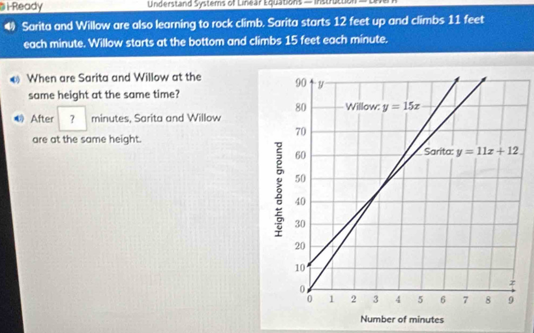 Di-Ready  Understand Systers of Linear Equations — Instructon
Sarita and Willow are also learning to rock climb. Sarita starts 12 feet up and climbs 11 feet
each minute. Willow starts at the bottom and climbs 15 feet each minute.
€ When are Sarita and Willow at the
same height at the same time?
After ？ minutes, Sarita and Willow
are at the same height.
Number of minutes