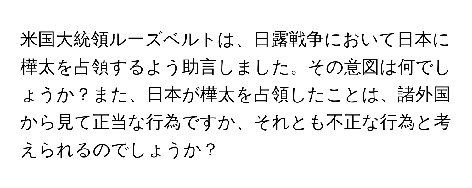 米国大統領ルーズベルトは、日露戦争において日本に樺太を占領するよう助言しました。その意図は何でしょうか？また、日本が樺太を占領したことは、諸外国から見て正当な行為ですか、それとも不正な行為と考えられるのでしょうか？