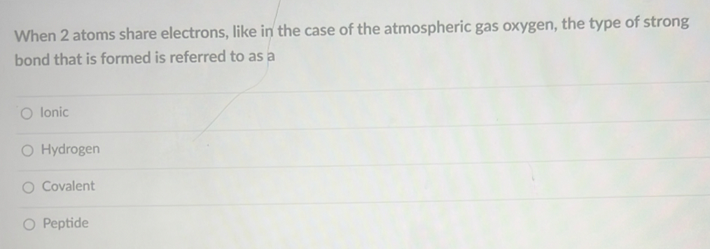 When 2 atoms share electrons, like in the case of the atmospheric gas oxygen, the type of strong
bond that is formed is referred to as a
Ionic
Hydrogen
Covalent
Peptide