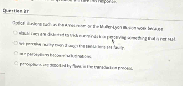 Ill save this response.
Question 37
Optical illusions such as the Ames room or the Muller-Lyon illusion work because
visual cues are distorted to trick our minds into perceiving something that is not real.
we perceive reality even though the sensations are faulty.
our perceptions become hallucinations.
perceptions are distorted by flaws in the transduction process.