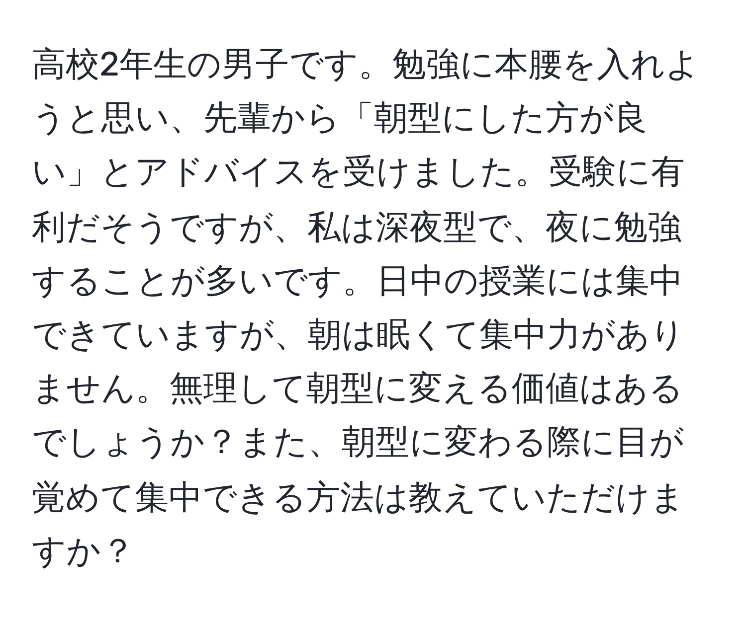 高校2年生の男子です。勉強に本腰を入れようと思い、先輩から「朝型にした方が良い」とアドバイスを受けました。受験に有利だそうですが、私は深夜型で、夜に勉強することが多いです。日中の授業には集中できていますが、朝は眠くて集中力がありません。無理して朝型に変える価値はあるでしょうか？また、朝型に変わる際に目が覚めて集中できる方法は教えていただけますか？