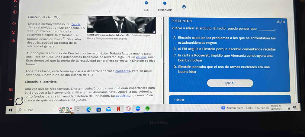 LEE RESPONDE
Einstein, el científico
PREGUNTA 8
Einstein es muy famoso. Su teoría 8 / 8
de la relatividad lo hizo conocido. Vuelve a mirar el artículo. El lector puede pensar que_
1905, publicó su teoría de la
relatividad especial. Y también su Albert Einstein alrededor del año 1921. Crédifo de imagen
famosa ecuación E=mc^2 Diez años Harris y Ewing/Biblioteca del Congreso A. Einstein sabía de los problemas a los que se enfrentaban los
después, publicó su teoría de la estadounidenses negros
relatividad general. B. el FBI seguía a Einstein porque escribió comentarios racistas
Al principio, las teorías de Einstein no tuvieron éxito. Todavía faltaba mucho para
eso. Pero en 1919, unos astrónomos británicos observaron algo. Era un eclipse solar. C. la carta a Roosevelt impidió que Alemania construyera una
Este demostró que la teoría de la relatividad general era correcta. Y Einstein se hizo bomba nuclear
famoso. D. Einstein pensaba que el uso de armas nucleares era una
Años más tarde, esta teoría ayudaría a desarrollar armas nucleares. Pero en aquel buena idea
entonces, Einstein no se dio cuenta de ello.
Einstein, el activista
ENVIAR
B Una vez que se hizo famoso, Einstein trabajó por causas que eran importantes para
él. Se opuso a la intervención militar en su Alemania natal. Apoyó la paz. Además,
juntó fondos para la Universidad Hebrea de Jerusalén. Su activismo lo convirtió en
blanco de quienes odiaban a los judíos. 》 Extras
Buscar
Mürren, Suiza - ¡Disf. 14/02/2025
HUAWEI