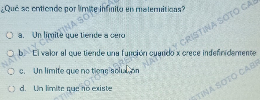 ¿Qué se entiende por límite infinito en matemáticas?
a. Un límite que tiende a cero
b. El valor al que tiende una función cuando x crece indefinidamente
c. Un límite que no tiene soluc ón
d. Un límite que no existe