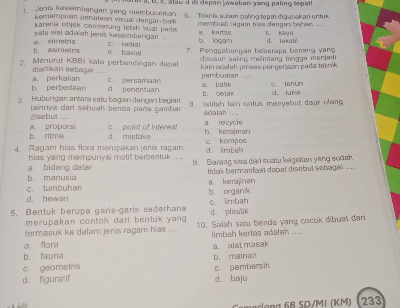 hurul a, b, c, atau d di depan jawaban yang paling tepat!
1. Jenis keseimbangan yang membutuhkan 6. Teknik sulam paling tepat digunakan untuk
kemampuan penataan visual dengan baik membuat ragam hias dengan bahan ....
karena objek cenderung lebih kuat pada a. kertas
satu sisi adalah jenis keseimbangan .... c. kayu
a. simetris c. radial
b. logam d. tekstil
b. asimetris d. baxial 7. Penggabungan beberapa benang yang
2. Menurut KBBI kata perbandingan dapat disusun saling melintang hingga menjadi
diartikan sebagai .... kain adalah proses pengerjaan pada teknik
pembuatan ....
a. perkalian c. persamaan
a. batik
b. perbedaan d. penentuan c. tenun
b. cetak d. lukis
3. Hubungan antara satu bagian dengan bagian 8. Istilah lain untuk menyebut daur ulang
Iainnya dari sebuah benda pada gambar
disebut .... adalah   _
a. recycle
a. proporsi c. point of interest
b. ritme d. mistake
b. kerajinan
c. kompos
4. Ragam hias flora merupakan jenis ragam d. limbah
hias yang mempunyai motif berbentuk ....
a. bidang datar 9. Barang sisa dari suatu kegiatan yang sudah
b. manusia tidak bermanfaat dapat disebut sebagai ...
a. kerajinan
c. tumbuhan
b. organik
d. hewan
c. limbah
5. Bentuk berupa garis-garis sederhana
d. plastik
merupakan contoh dari bentuk yang
termasuk ke dalam jenis ragam hias .... 10. Salah satu benda yang cocok dibuat dari
limbah kertas adalah ....
a. flora
bù fauna a. alat masak
b. mainan
c. geometris c. pembersih
d. figuratif dà baju
mlag 6 B SD/MI (KM)  233