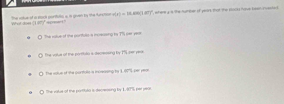 The value of a stock portfolio, e, is given by the function v(x)=10,400(1.07)^x , where £ is the number of years that the stocks have been invested .
What does (1.07)^2 represent?
The value of the portfolio is increasing by 7% per year.
The value of the portfolio is decreasing by 7% per year.
The value of the portfolio is increasing by 1. 07% per year.
The value of the portfolio is decreasing by 1. 07% per year.