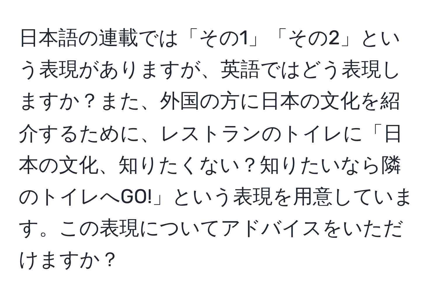 日本語の連載では「その1」「その2」という表現がありますが、英語ではどう表現しますか？また、外国の方に日本の文化を紹介するために、レストランのトイレに「日本の文化、知りたくない？知りたいなら隣のトイレへGO!」という表現を用意しています。この表現についてアドバイスをいただけますか？