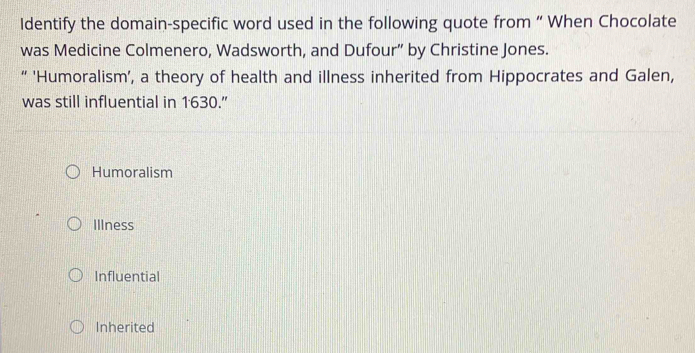 ldentify the domain-specific word used in the following quote from “ When Chocolate
was Medicine Colmenero, Wadsworth, and Dufour” by Christine Jones.
“ 'Humoralism', a theory of health and illness inherited from Hippocrates and Galen,
was still influential in 1630.”
Humoralism
Illness
Influential
Inherited