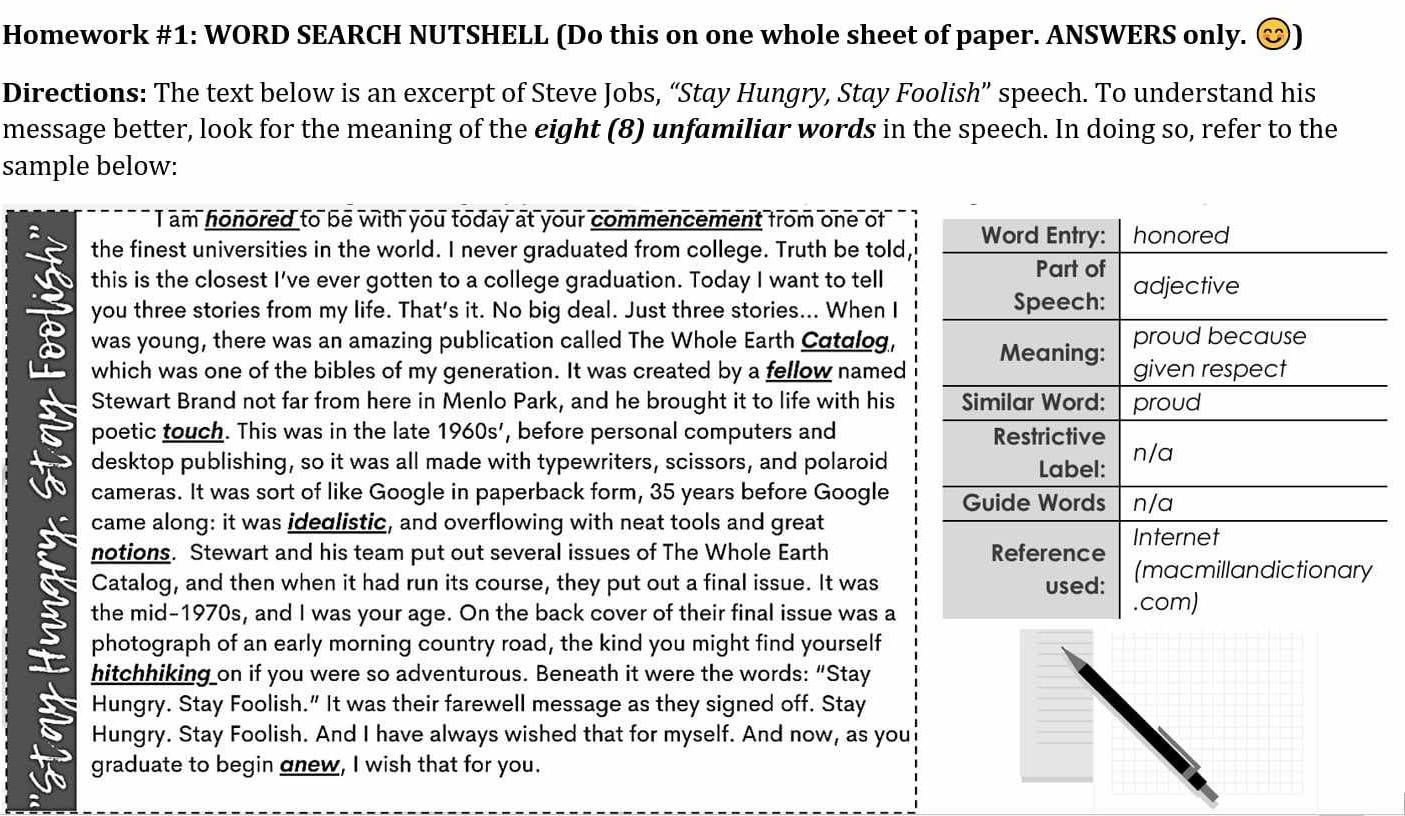 Homework #1: WORD SEARCH NUTSHELL (Do this on one whole sheet of paper. ANSWERS only. 
Directions: The text below is an excerpt of Steve Jobs, “Stay Hungry, Stay Foolish” speech. To understand his 
message better, look for the meaning of the eight (8) unfamiliar words in the speech. In doing so, refer to the 
sample below: 
I am honored to be with you today at your commencement from one of 
the finest universities in the world. I never graduated from college. Truth be told, 
this is the closest I've ever gotten to a college graduation. Today I want to tell 
you three stories from my life. That's it. No big deal. Just three stories... When I 
was young, there was an amazing publication called The Whole Earth Catglog, 
which was one of the bibles of my generation. It was created by a fellow named 
Stewart Brand not far from here in Menlo Park, and he brought it to life with his 
poetic touch. This was in the late 1960s' , before personal computers and 
desktop publishing, so it was all made with typewriters, scissors, and polaroid 
cameras. It was sort of like Google in paperback form, 35 years before Google 
came along: it was ideglistic, and overflowing with neat tools and great 
notions. Stewart and his team put out several issues of The Whole Earth 
Catalog, and then when it had run its course, they put out a final issue. It was 
the mid-1970s, and I was your age. On the back cover of their final issue was a 
photograph of an early morning country road, the kind you might find yourself 
hitchhiking on if you were so adventurous. Beneath it were the words: “Stay 
Hungry. Stay Foolish.” It was their farewell message as they signed off. Stay 
Hungry. Stay Foolish. And I have always wished that for myself. And now, as you 
graduate to begin gnew, I wish that for you.