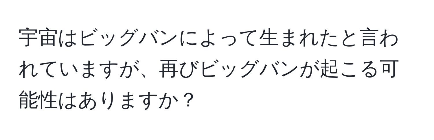 宇宙はビッグバンによって生まれたと言われていますが、再びビッグバンが起こる可能性はありますか？