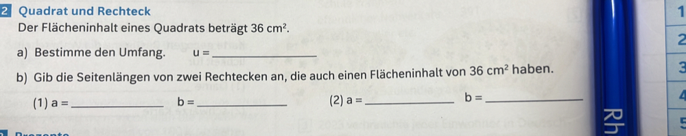 Quadrat und Rechteck 
1 
Der Flächeninhalt eines Quadrats beträgt 36cm^2. 
2 
a) Bestimme den Umfang. u= _ 
b) Gib die Seitenlängen von zwei Rechtecken an, die auch einen Flächeninhalt von 36cm^2 haben. :
b=
(1) a= __(2) a= _
b= _