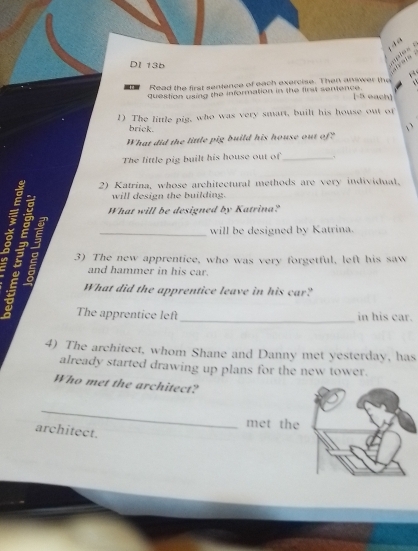 DI 13b 
“ “ ppies . 
Read the first sentence of each exercise. Then answer the 
question using the information in the first sentence. 
(-5 each) 
D The little pig, who was very smart, built his house out of 
brick. 
` 
What did the little pig build his house out of? 
The little pig built his house out of_ 
2) Katrina, whose architectural methods are very individual. 
will design the building. 
What will be designed by Katrina? 
will be designed by Katrina. 
a 3) The new apprentice, who was very forgetful, left his saw 
and hammer in his car. 
What did the apprentice leave in his car? 
_ 
The apprentice left in his car. 
4) The architect, whom Shane and Danny met yesterday, has 
already started drawing up plans for the new tower. 
Who met the architect? 
_ 
met the 
architect.