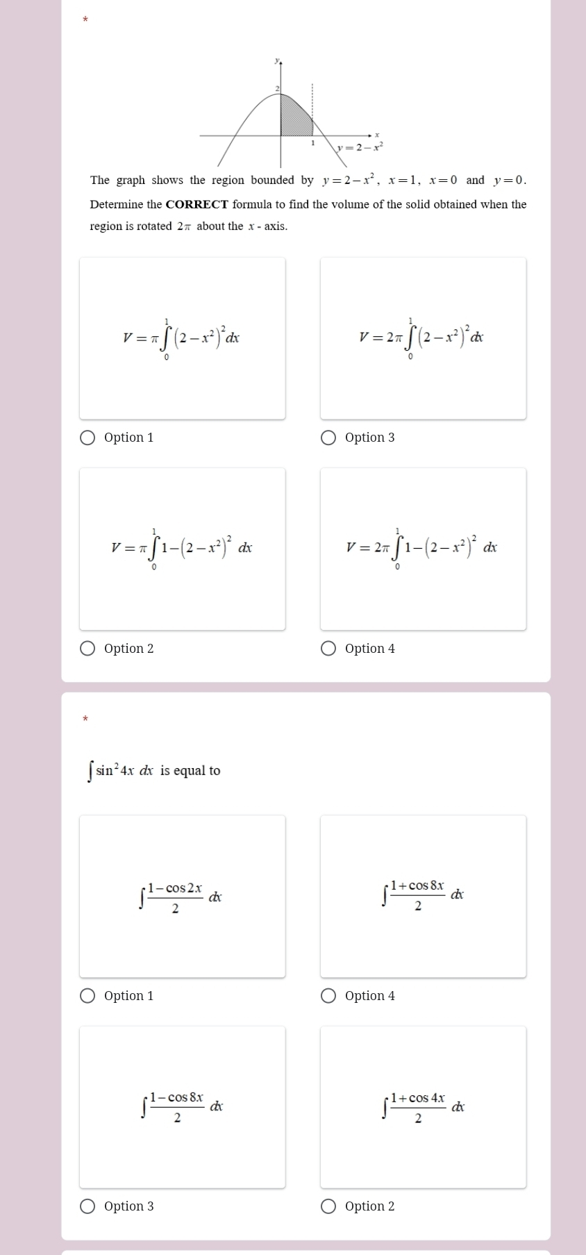 The graph shows the region bounded by y=2-x^2,x=1,x=0 and y=0.
Determine the CORRECT formula to find the volume of the solid obtained when the
region is rotated 2π about the x - axis.
V=π ∈t _0^(1(2-x^2))^2dx
V=2π ∈tlimits _0^(1(2-x^2))^2dx
Option 1 Option 3
V=π ∈tlimits _0^(11-(2-x^2))^2dx
V=2π ∈tlimits _0^(11-(2-x^2))^2dx
Option 2 Option 4
∈t sin^24xdx is equal to
∈t  (1-cos 2x)/2 dx
∈t  (1+cos 8x)/2 dx
Option 1 Option 4
∈t  (1-cos 8x)/2 dx
∈t  (1+cos 4x)/2 dx
Option 3 Option 2