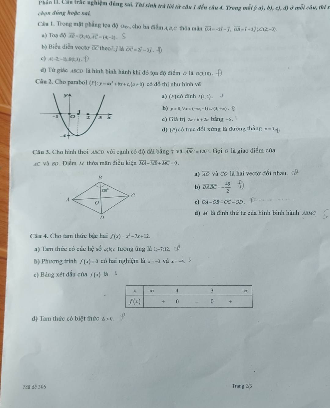 Phân H. Cầu trắc nghiệm đúng sai. Thí sinh trả lời từ câu 1 đến câu 4. Trong mỗi ja),b),c),d) mỗi câu, thí s
chọn đúng hoặc sai.
Câu 1. Trong mặt phẳng tọa độ ơx, cho ba điểm A,B,C thỏa mãn vector OA=-2vector i-vector j,vector OB=vector i+3vector j;C(2;-3).
a) Toạ độ overline AB=(3;4),overline AC=(4;-2).
b) Biểu diễn vectơ overline OC theo7;7 là vector OC=2vector i-3vector j.
c) A(-2;-1),B(1;3).
d) Tứ giác ABCD là hình bình hành khi đó tọa độ điểm Đ là D(3;10).
Câu 2. Cho parabol (P):y=ax^2+bx+c,(a!= 0) có đồ thị như hình vẽ
có đỉnh I(1;4).
a) (P)
b) y>0,forall x (-∈fty ;-1)∪ (3;+∈fty )
c) Giá trị 2a+b+2c bang-6.
d) (P)có trục đối xứng là đường thẳng x=1
Câu 3. Cho hình thoi MBCD với cạnh có độ dài bằng 7 và widehat ABC=120°.  Gọi 0 là giao điểm của
AC và BD. Điểm M thỏa mãn điều kiện overline MA-overline MB+overline MC=overline 0.
a) overline AO và overline CO là hai vectơ đối nhau.
b) overline BA.overline BC=- 49/2 
c) overline OA-overline OB=overline OC-overline OD.
d) Mô là đỉnh thứ tư của hình bình hành ABMC
Câu 4. Cho tam thức bậc hai f(x)=x^2-7x+12.
a) Tam thức có các hệ số a;b;c tương ứng là 1;-7;12.
b) Phương trình f(x)=0 có hai nghiệm là x=-3 và x=-4. S
c) Bảng xét dấu của f(x) là s
d) Tam thức có biệt thức △ >0.
Mã để 306 Trang 2/3