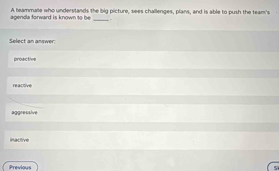 A teammate who understands the big picture, sees challenges, plans, and is able to push the team's
agenda forward is known to be _.
Select an answer:
proactive
reactive
aggressive
inactive
Previous Sk