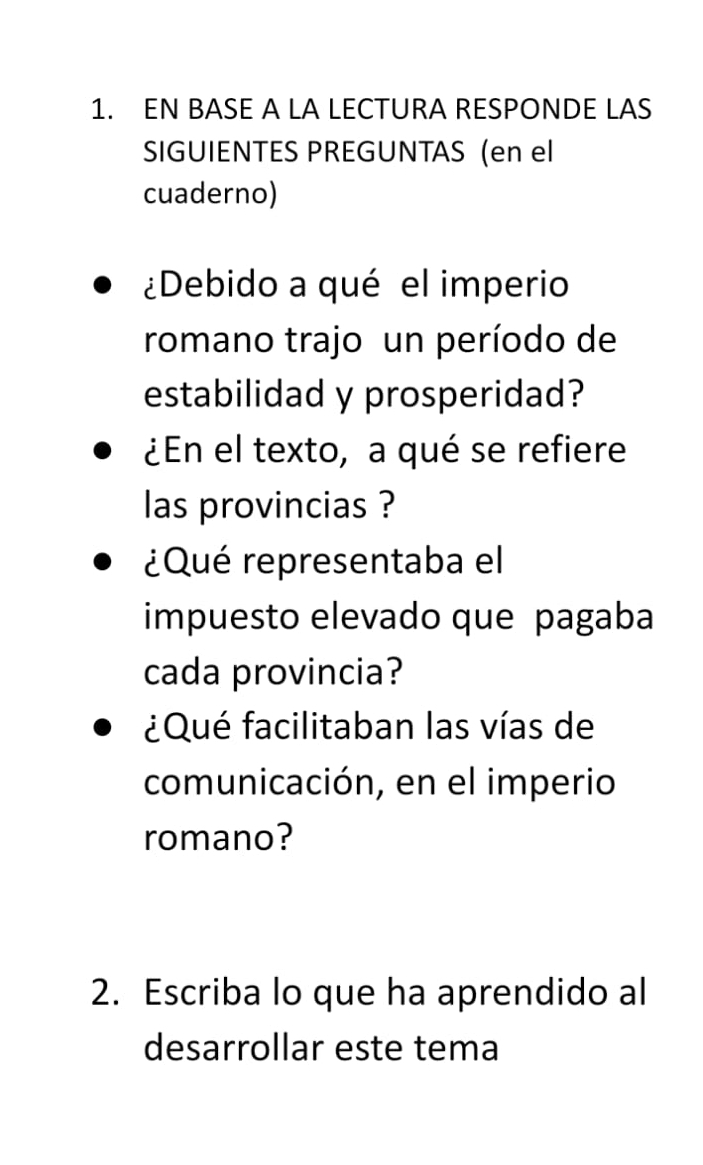 EN BASE A LA LECTURA RESPONDE LAS 
SIGUIENTES PREGUNTAS (en el 
cuaderno) 
¿Debido a qué el imperio 
romano trajo un período de 
estabilidad y prosperidad? 
¿En el texto, a qué se refiere 
las provincias ? 
¿Qué representaba el 
impuesto elevado que pagaba 
cada provincia? 
¿Qué facilitaban las vías de 
comunicación, en el imperio 
romano? 
2. Escriba lo que ha aprendido al 
desarrollar este tema