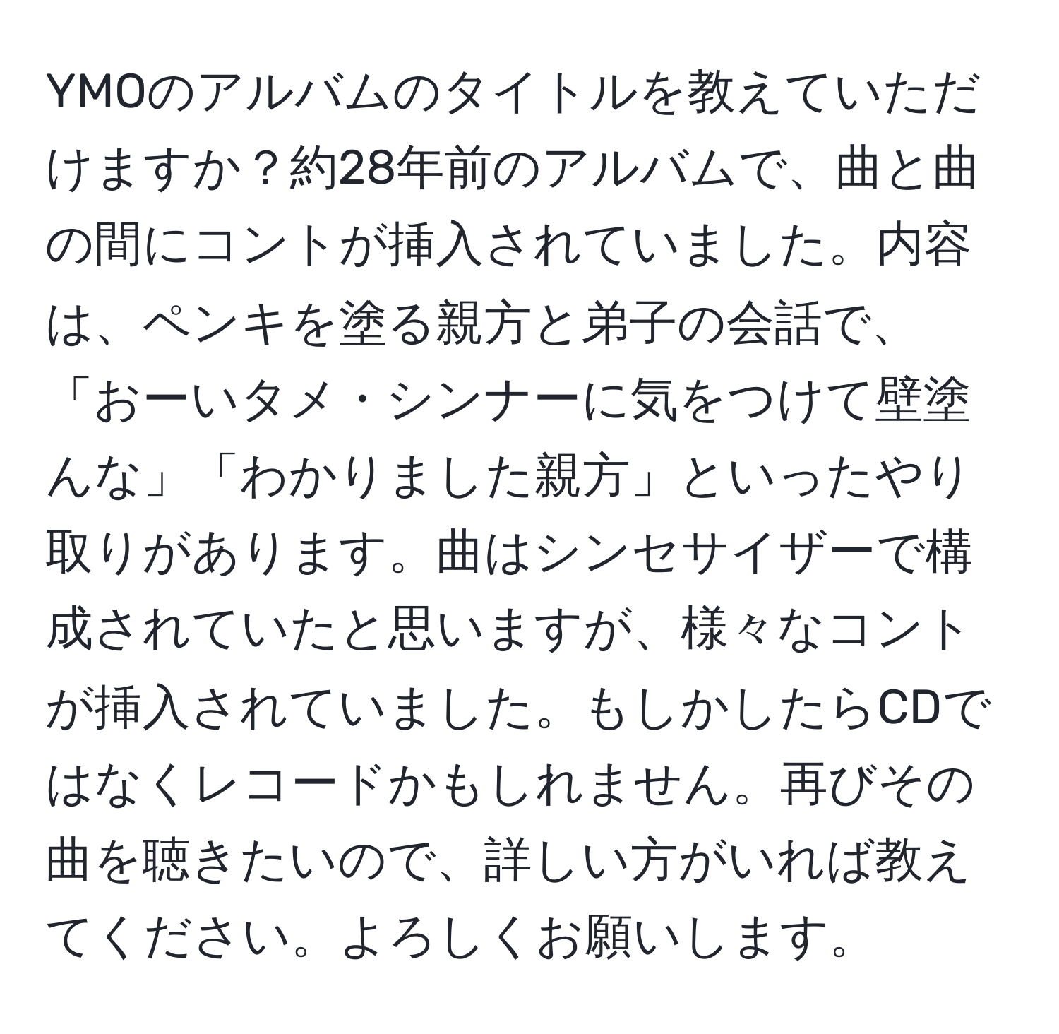 YMOのアルバムのタイトルを教えていただけますか？約28年前のアルバムで、曲と曲の間にコントが挿入されていました。内容は、ペンキを塗る親方と弟子の会話で、「おーいタメ・シンナーに気をつけて壁塗んな」「わかりました親方」といったやり取りがあります。曲はシンセサイザーで構成されていたと思いますが、様々なコントが挿入されていました。もしかしたらCDではなくレコードかもしれません。再びその曲を聴きたいので、詳しい方がいれば教えてください。よろしくお願いします。