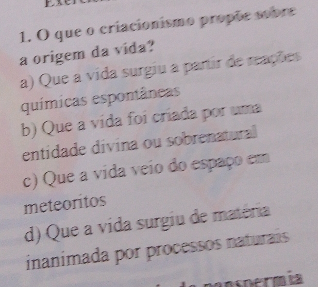 que o criacionismo propõe sobre
a origem da vida?
a) Que a vida surgiu a partir de reações
químicas espontâneas
b) Que a vída foi criada por uma
entidade divina ou sobrenatural
c) Que a vida veio do espaço em
meteoritos
d) Que a vida surgiu de matéria
inanimada por processos naturais
Netma