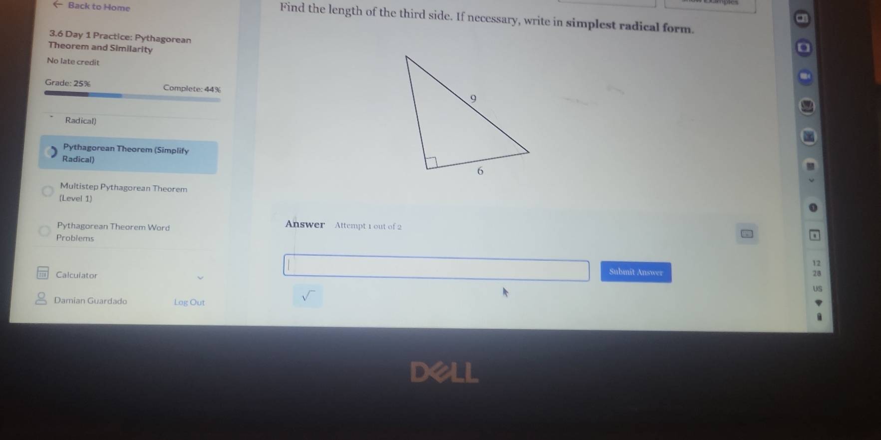 Back to Home 
Find the length of the third side. If necessary, write in simplest radical form. 
3.6 Day 1 Practice: Pythagorean 
Theorem and Similarity 
No late credit 
Grade: 25% Complete: 44%
Radical) 
Pythagorean Theorem (Simplify 
Radical) 
Multistep Pythagorean Theorem 
(Level 1) 
Pythagorean Theorem Word 
Answer Attempt 1 out of 2 
Problems 
Calculator 
Submit Answer 
Damian Guardado Log Out