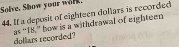 Solve. Show your work. 
44. If a deposit of eighteen dollars is recorded 
as “ 18,” how is a withdrawal of eighteen
dollars recorded?