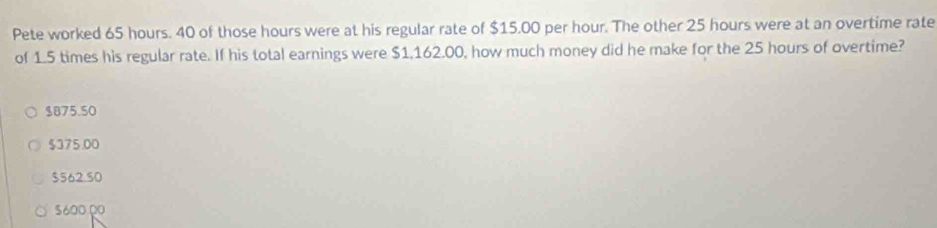 Pete worked 65 hours. 40 of those hours were at his regular rate of $15.00 per hour. The other 25 hours were at an overtime rate
of 1.5 times his regular rate. If his total earnings were $1,162.00, how much money did he make for the 25 hours of overtime?
$875.50
$375.00
$562.50
5600.00