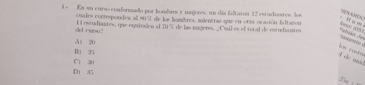 1.- En un curso conformado por hombres y mujeres, un día faltaron 12 estudiantes, los
ERNARDO
H u m
cuales corresponden al 80% de los hombres, mientras que en otra ocasión faltaron fono: (051
I estudiantes, que equivalen al 70 % de las mujeres. ¿Cuál es el total de estudiantes Fabián Jes
del curso?
A) 20
'tamento é los costos
B 25
d de unid
C') 30
D1 35
25n (