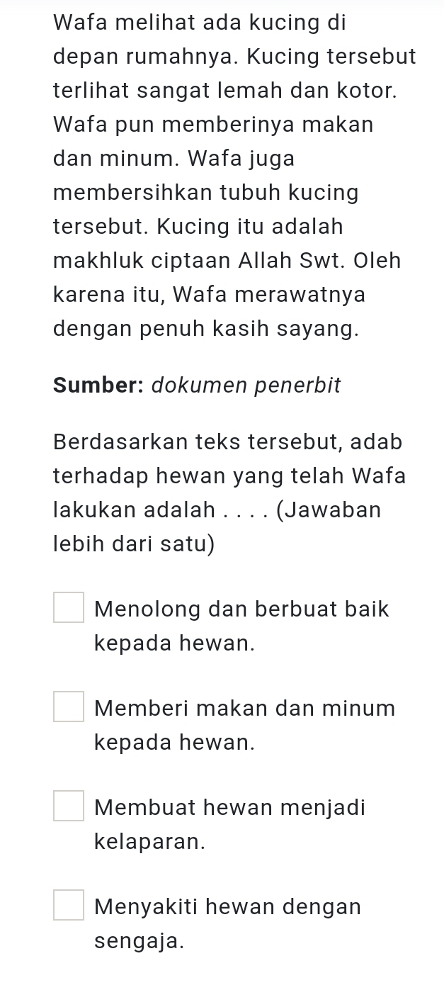 Wafa melihat ada kucing di
depan rumahnya. Kucing tersebut
terlihat sangat lemah dan kotor.
Wafa pun memberinya makan
dan minum. Wafa juga
membersihkan tubuh kucing
tersebut. Kucing itu adalah
makhluk ciptaan Allah Swt. Oleh
karena itu, Wafa merawatnya
dengan penuh kasih sayang.
Sumber: dokumen penerbit
Berdasarkan teks tersebut, adab
terhadap hewan yang telah Wafa
lakukan adalah . . . . (Jawaban
lebih dari satu)
Menolong dan berbuat baik
kepada hewan.
Memberi makan dan minum
kepada hewan.
Membuat hewan menjadi
kelaparan.
Menyakiti hewan dengan
sengaja.