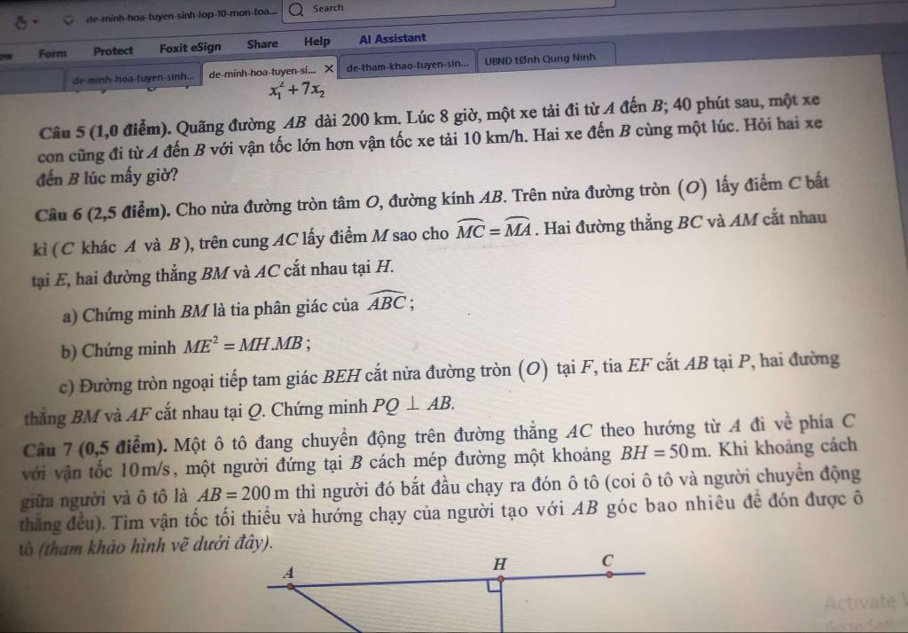 de-minh-hoa-tuyen-sinh-lop-10-mon-toa... Search
Form Protect Foxit eSign Share Help Al Assistant
de-minh-hoa-tuyen-sinh... de-minh-hoa-tuyen-si... X de-tham-khao-tuyen-sin... UBND tØnh Qung Ninh
x_1^(2+7x_2)
Câu 5 (1,0 điểm). Quãng đường AB dài 200 km. Lúc 8 giờ, một xe tải đi từ A đến B; 40 phút sau, một xe
con cũng đi từ A đến B với vận tốc lớn hơn vận tốc xe tải 10 km/h. Hai xe đến B cùng một lúc. Hỏi hai xe
đến B lúc mấy giờ?
Câu 6 (2,5 điễm). Cho nửa đường tròn tâm O, đường kính AB. Trên nửa đường tròn (O) lấy điểm C bắt
kì ( C khác A và B ), trên cung AC lấy điểm M sao cho widehat MC=widehat MA. Hai đường thẳng BC và AM cắt nhau
tại E, hai đường thẳng BM và AC cắt nhau tại H.
a) Chứng minh BM là tia phân giác của widehat ABC;
b) Chứng minh ME^2=MH.MB :
c) Đường tròn ngoại tiếp tam giác BEH cắt nửa đường tròn (O) tại F, tia EF cắt AB tại P, hai đường
thắng BM và AF cắt nhau tại Q. Chứng minh PQ⊥ AB.
Cầu 7 (0,5 điểm). Một ô tô đang chuyển động trên đường thắng AC theo hướng từ A đi về phía C
với vận tốc 10m/s, một người đứng tại B cách mép đường một khoảng BH=50m. Khi khoảng cách
giữa người và ô tô là AB=200m thì người đó bắt đầu chạy ra đón ô tô (coi ô tô và người chuyển động
thăng đều). Tìm vận tốc tối thiểu và hướng chạy của người tạo với AB góc bao nhiêu đề đón được ô
tô (tham khảo hình về dưới đây).