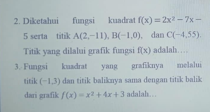 Diketahui fungsi kuadrat f(x)=2x^2-7x-
5 serta titik A(2,-11), B(-1,0) , dan C(-4,55). 
Titik yang dilalui grafik fungsi f(x) adalah… 
3. Fungsi kuadrat yang grafiknya melalui 
titik (-1,3) dan titik baliknya sama dengan titik balik 
dari grafik f(x)=x^2+4x+3 adalah…