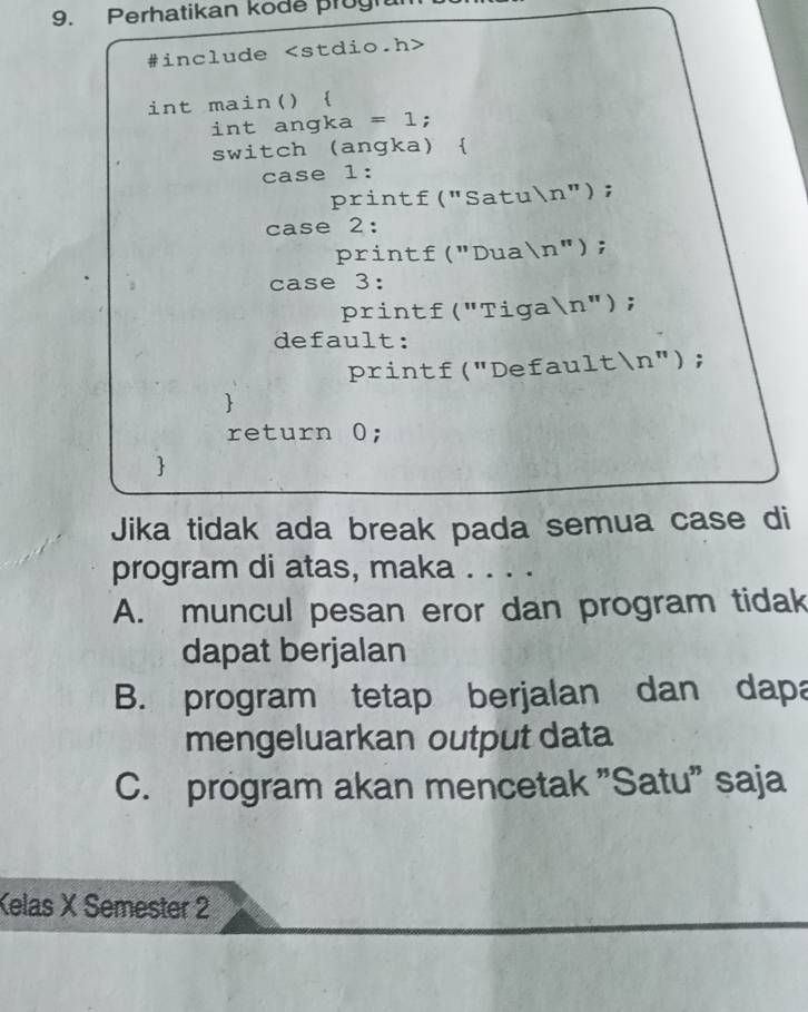 Perhatikan kode prugh
#include
int main() 
int angka = l;
switch (angka) 
case 1:
printf("Satun");
case 2:
printf("Duan");
case 3:
printf("Tigan");
default:
printf("Defaultn");

return 0;

Jika tidak ada break pada semua case di
program di atas, maka . . . .
A. muncul pesan eror dan program tidak
dapat berjalan
B. program tetap berjalan dan dapa
mengeluarkan output data
C. program akan mencetak "Satu" saja
Kelas X Semester 2