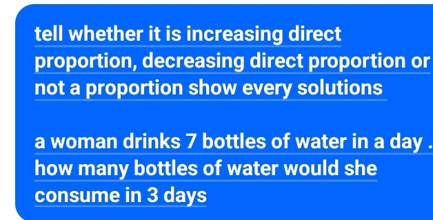 tell whether it is increasing direct 
proportion, decreasing direct proportion or 
not a proportion show every solutions 
a woman drinks 7 bottles of water in a day. 
how many bottles of water would she 
consume in 3 days