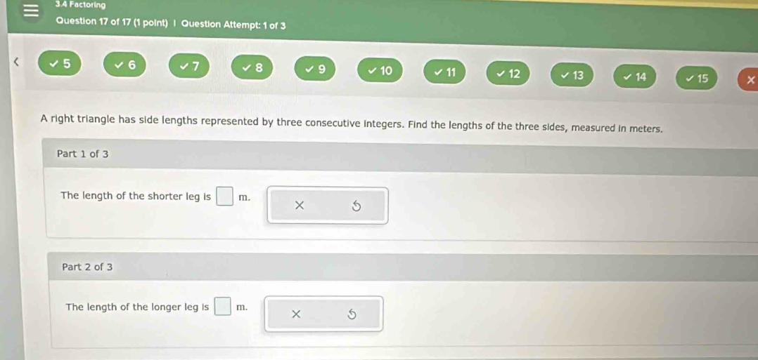 3.4 Factoring 
Question 17 of 17 (1 point) | Question Attempt: 1 of 3 
L 5 6 7 8 9 10 11 12 13 14 15 × 
A right triangle has side lengths represented by three consecutive integers. Find the lengths of the three sides, measured in meters. 
Part 1 of 3 
The length of the shorter leg is □ m. × 
Part 2 of 3 
The length of the longer leg is □ m. × 5