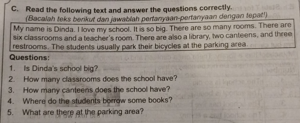 Read the following text and answer the questions correctly. 
(Bacalah teks berikut dan jawablah pertanyaan-pertanyaan dengan tepat!) 
My name is Dinda. I love my school. It is so big. There are so many rooms. There are 
six classrooms and a teacher's room. There are also a library, two canteens, and three 
restrooms. The students usually park their bicycles at the parking area. 
Questions: 
1. Is Dinda's school big? 
2. How many classrooms does the school have? 
3. How many canteens does the school have? 
4. Where do the students borrow some books? 
5. What are there at the parking area?