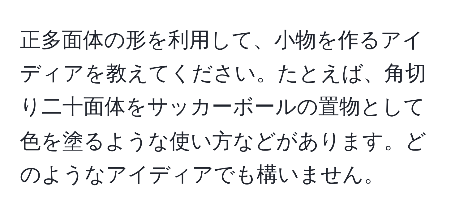 正多面体の形を利用して、小物を作るアイディアを教えてください。たとえば、角切り二十面体をサッカーボールの置物として色を塗るような使い方などがあります。どのようなアイディアでも構いません。