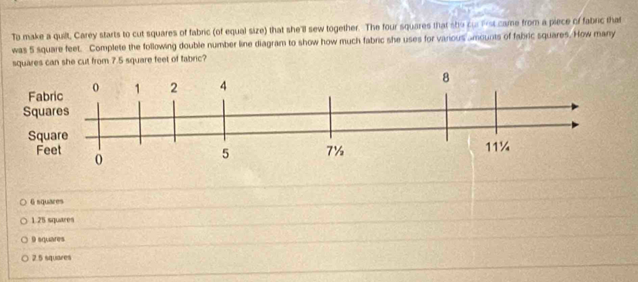 To make a quilt, Carey starts to cut squares of fabric (of equal size) that she'll sew together. The four squares that she cu lrst came from a piece of fabric that
was 5 square feet. Complete the following double number line diagram to show how much fabric she uses for various amounts of fabric squares. How many
squares can she cut from 7.5 square feet of fabric?
6 squares
1.25 squares
9 squares
2.5 squares