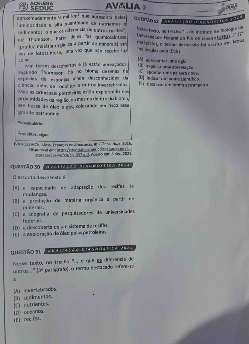 ACELERA AVALIAY
a
SEDUC
PLAUI
aproximadamente 9 mil km^2 que apresenta baixa Questão 52 Avaliação Diamnóstica 2029
luminosidade e alta quantidade de nutrientes e
sedimentos, o que os diferencia de outros recifes",  Nesse texto, no trecho “... do Instituto de Biologia da
diz Thompson. Parte deles faz quimiossíntese  Universidade Federal do Rio de Janeiro (UFRI)...º (2ª
(produz matéria orgânica a partir de minerais) em parágrafo), o termo destacado foi escrito em letras
vez de fotossíntese, uma vez que não recebe luz malúsculas para (D19)
solar.
(A) apresentar uma sígla.
Mal foram descobertos e já estão ameaçados. (B) explicar uma abreviação
Segundo Thompson, há no bioma dezenas de (C) apontar uma palavra nova.
espécies de esponjas aínda desconhecidas da (D) Indicar um nome científico.
ciência, além de rodolitos e outros invertebrados. (E) destacar um termo estrangeiro.
Mas as principais petroleiras estão explorando nas
proximidades da região, ou mesmo dentro do bioma,
em busca de óleo e gás, colocando em risco esse
grande patrimônio.
*Vocabulário:
1rodolitos: algas.
IVANISSEVICH, Alicia. Esponjas no Amazonas. In: Ciência Hoje. 2016.
Disponível em: https://cienciahoje.períodicos.capes.gov.br-
storage/acervo/ch/ch 337.pdf. Acesso em: 8 dez. 2021.
QUeStÃo 50 Avaliação Diagnóstica 2024
O assunto desse texto é
(A) a capacidade de adaptação dos recifes às
mudanças.
(B) a produção de matéria orgânica a partir de
minerais.
(C) a biografía de pesquisadores de universidades
federais.
(D) a descoberta de um sistema de recifes.
(E) a exploração de óleo pelas petroleiras.
Questão 51 Avaliação Diagnóstica 2024
Nesse texto, no trecho “... o que os diferencia de
outros..." (3º parágrafo), o termo destacado refere-se
a
(A) invertebrados.
(B) sedimentos.
(C) nutrientes.
(D) oceanos.
(E) recifes.