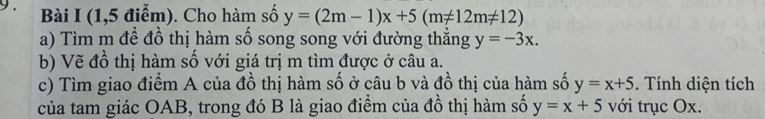 (1,5 điểm). Cho hàm số y=(2m-1)x+5(m!= 12m!= 12)
a) Tìm m để đồ thị hàm số song song với đường thẳng y=-3x. 
b) Vẽ đồ thị hàm số với giá trị m tìm được ở câu a. 
c) Tìm giao điểm A của đồ thị hàm số ở câu b và đồ thị của hàm số y=x+5. Tính diện tích 
của tam giác OAB, trong đó B là giao điểm của đồ thị hàm số y=x+5 với trục Ox.