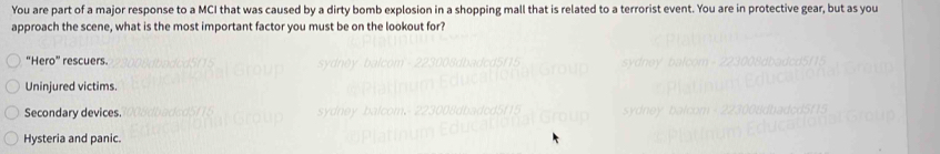 You are part of a major response to a MCI that was caused by a dirty bomb explosion in a shopping mall that is related to a terrorist event. You are in protective gear, but as you
approach the scene, what is the most important factor you must be on the lookout for?
“Hero” rescuers.
Uninjured victims.
Secondary devices.
Hysteria and panic.