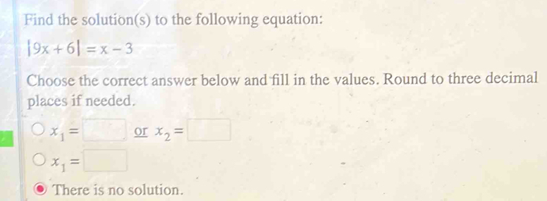 Find the solution(s) to the following equation:
|9x+6|=x-3
Choose the correct answer below and fill in the values. Round to three decimal
places if needed.
x_1=□ or x_2=□
x_1=□
There is no solution.