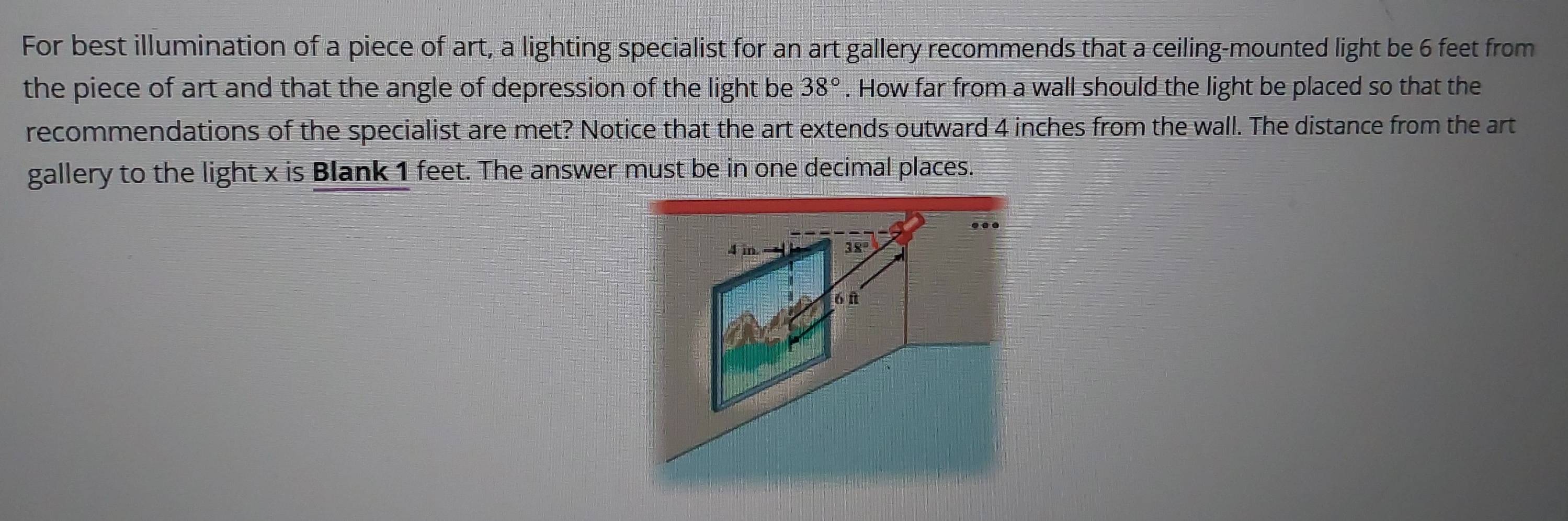 For best illumination of a piece of art, a lighting specialist for an art gallery recommends that a ceiling-mounted light be 6 feet from 
the piece of art and that the angle of depression of the light be 38°. How far from a wall should the light be placed so that the 
recommendations of the specialist are met? Notice that the art extends outward 4 inches from the wall. The distance from the art 
gallery to the light x is Blank 1 feet. The answer must be in one decimal places. 
..
4 in. — 38°
6 n