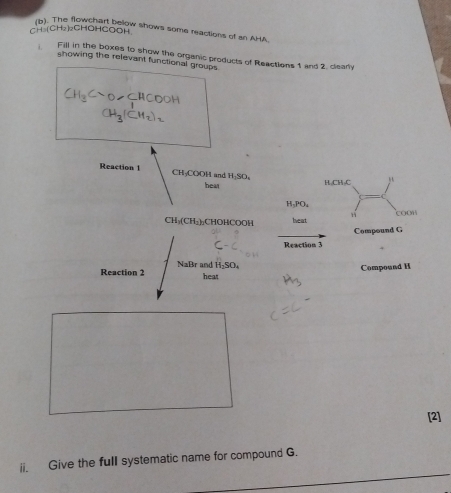 -H_3(CH_2)_2 CHOHCOOH owchart below shows some reactions of an AHA 
Fill in the boxes to show the organic products of Reactions 1 and 2. clearly 
showing the relevant functional groups
CH_3Csim Osim CHCOOH
l
CH_3(CH_2)_2
Reaction 1 CH COOH Land H_2SO_4 1=□
bear H Cl
H_3PO_4
CH_3(CH_2) CHOHCOOH heat H COOH 
Compound G
Reaction 3
Reaction 2 NaBr and H_2SO_4
Compound H
heat 
[2] 
ii. Give the full systematic name for compound G.