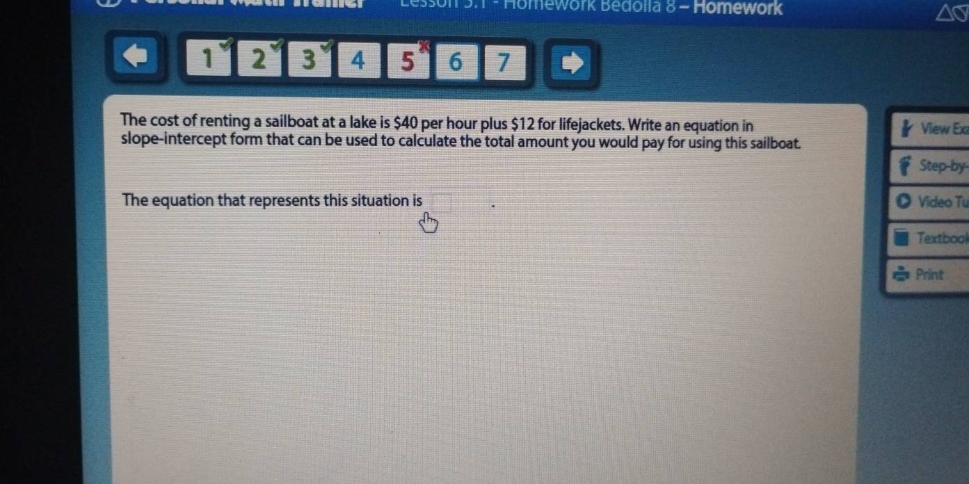 Homework Bedolia 8 - Homework
1 y 2 y 3 4 5^x 6 7 
The cost of renting a sailboat at a lake is $40 per hour plus $12 for lifejackets. Write an equation in Ex 
slope-intercept form that can be used to calculate the total amount you would pay for using this sailboat.
y
The equation that represents this situation is Tu 
ol