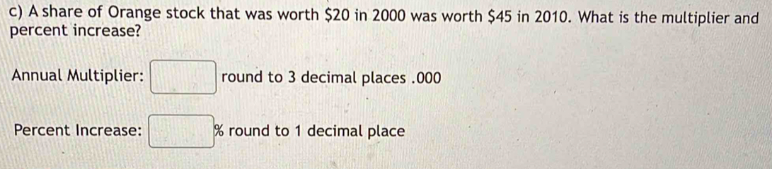 A share of Orange stock that was worth $20 in 2000 was worth $45 in 2010. What is the multiplier and 
percent increase? 
Annual Multiplier: □ round to 3 decimal places . 000
Percent Increase: □ % round to 1 decimal place