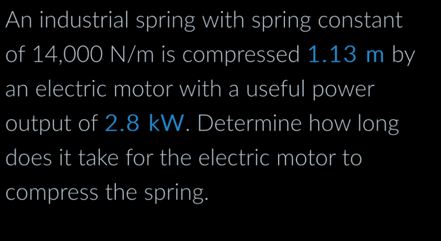 An industrial spring with spring constant 
of 14,000 N/m is compressed 1.13 m by 
an electric motor with a useful power 
output of 2.8 kW. Determine how long 
does it take for the electric motor to 
compress the spring.