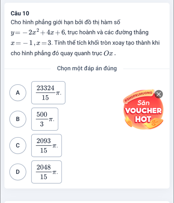 Cho hình phẳng giới hạn bởi đồ thị hàm số
y=-2x^2+4x+6 ), trục hoành và các đường thẳng
x=-1, x=3. Tính thể tích khối tròn xoay tạo thành khi
cho hình phẳng đó quay quanh trục Ox.
Chọn một đáp án đúng
A  23324/15 π. 
#Shopxuhuong
Săn
VOUCHER
B  500/3 π. HOT
C  2093/15 π.
D  2048/15 π.