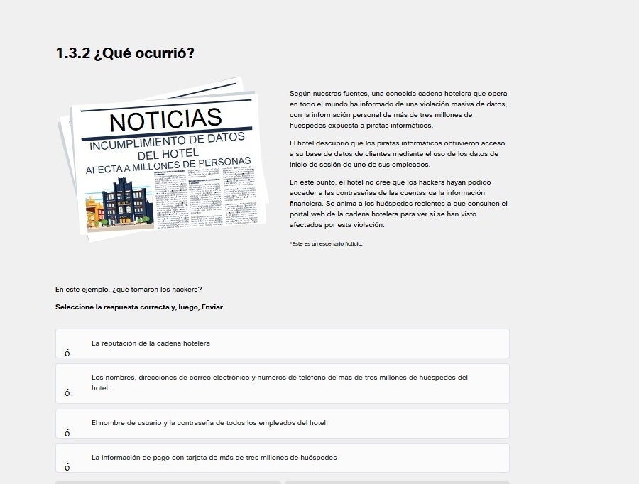 ¿Qué ocurrió?
Según nuestras fuentes, una conocida cadena hotelera que opera
en todo el mundo ha informado de una violación masiva de datos,
con la información personal de más de tres millones de
NOTICIAS huéspedes expuesta a piratas informáticos.
INCUMPLIMIENTO DE DATOS
El hotel descubrió que los piratas informáticos obtuvieron acceso
DEL HOTEL
a su base de datos de clientes mediante el uso de los datos de
AFECTAA MILLONES DE PERSONAS
inicio de sesión de uno de sus empleados
En este punto, el hotel no cree que los hackers hayan podido
acceder a las contraseñas de las cuentas oa la información
financiera. Se anima a los huéspedes recientes a que consulten el
portal web de la cadena hotelera para ver si se han visto
afectados por esta violación.
*Este es un escenario ficticio.
En este ejemplo, ¿qué tomaron los hackers?
Seleccione la respuesta correcta v. luego. Enviar.
La reputación de la cadena hotelera
ó
Los nombres, direcciones de correo electrónico y números de teléfono de más de tres millones de huéspedes del
ó hotel .
El nombre de usuario y la contraseña de todos los empleados del hotel.
ó
La información de pago con tarjeta de más de tres millones de huéspedes