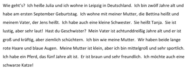 Wie geht's? Ich heiße Julia und ich wohne in Leipzig in Deutschland. Ich bin zwölf Jahre alt und 
habe am ersten September Geburtstag. Ich wohne mit meiner Mutter, die Bettina heißt und 
meinem Vater, der Jens heißt. Ich habe auch eine kleine Schwester. Sie heißt Tanja. Sie ist 
lustig, aber sehr laut! Hast du Geschwister? Mein Vater ist achtunddreißig Jahre alt und er ist 
groß und kräftig, aber ziemlich schüchtern. Ich bin wie meine Mutter. Wir haben beide lange 
rote Haare und blaue Augen. Meine Mutter ist klein, aber ich bin mittelgroß und sehr sportlich. 
Ich habe ein Pferd, das fünf Jahre alt ist. Er ist braun und sehr freundlich. Ich möchte auch eine 
schwarze Katze!