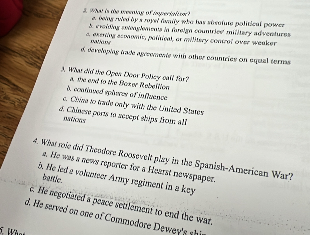 What is the meaning of imperialism?
a. being ruled by a royal family who has absolute political power
b. avoiding entanglements in foreign countries' military adventures
c. exerting economic, political, or military control over weaker
nations
d, developing trade agreements with other countries on equal terms
3. What did the Open Door Policy call for?
a. the end to the Boxer Rebellion
b. continued spheres of influence
c. China to trade only with the United States
d. Chinese ports to accept ships from all
nations
4. What role did Theodore Roosevelt play in the Spanish-American War?
a. He was a news reporter for a Hearst newspaper.
b. He led a volunteer Army regiment in a key
battle.
c. He negotiated a peace settlement to end the war.
d. e r r w 
5. What