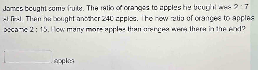 James bought some fruits. The ratio of oranges to apples he bought was 2:7
at first. Then he bought another 240 apples. The new ratio of oranges to apples 
became 2:15. How many more apples than oranges were there in the end? 
apples