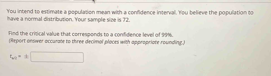 You intend to estimate a population mean with a confidence interval. You believe the population to 
have a normal distribution. Your sample size is 72. 
Find the critical value that corresponds to a confidence level of 99%. 
(Report answer accurate to three decimal places with appropriate rounding.)
t_a/2=± □